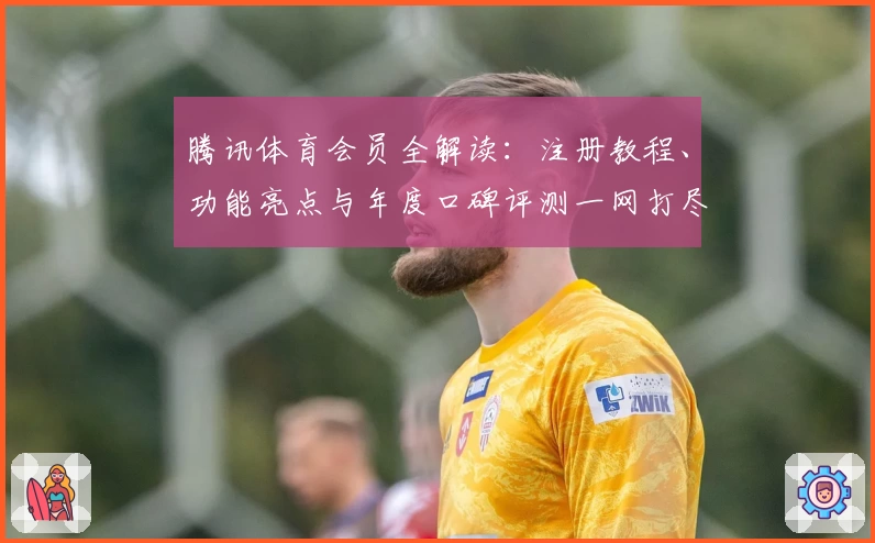 腾讯体育会员全解读：注册教程、功能亮点与年度口碑评测一网打尽
