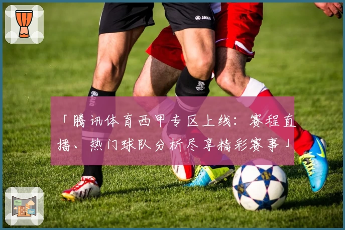 「腾讯体育西甲专区上线：赛程直播、热门球队分析尽享精彩赛事」