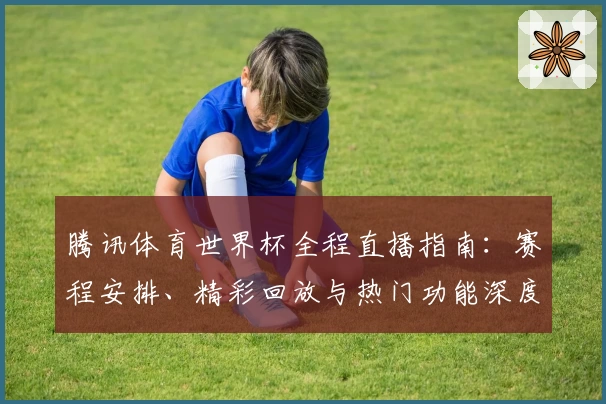 腾讯体育世界杯全程直播指南：赛程安排、精彩回放与热门功能深度解析