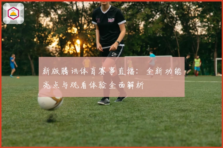 新版腾讯体育赛事直播：全新功能亮点与观看体验全面解析