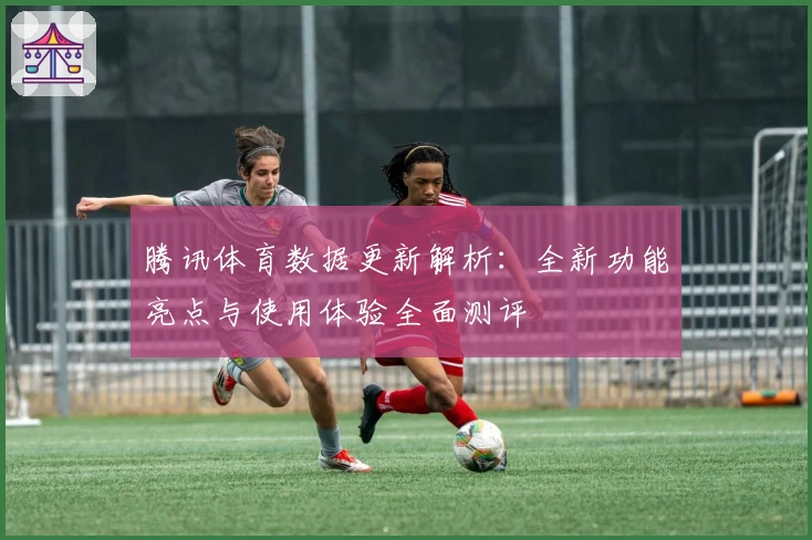 腾讯体育数据更新解析：全新功能亮点与使用体验全面测评