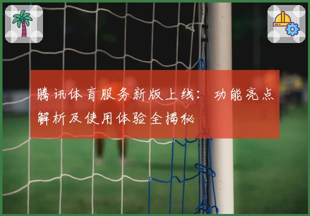 腾讯体育服务新版上线：功能亮点解析及使用体验全揭秘