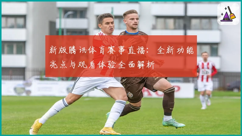 新版腾讯体育赛事直播：全新功能亮点与观看体验全面解析