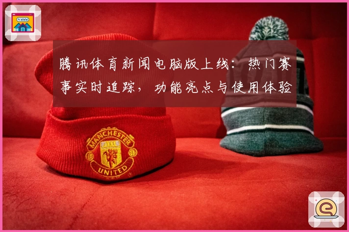 腾讯体育新闻电脑版上线：热门赛事实时追踪，功能亮点与使用体验全解析
