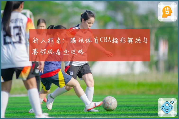 新人指南：腾讯体育CBA精彩解说与赛程观看全攻略