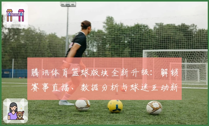 腾讯体育篮球版块全新升级：解锁赛事直播、数据分析与球迷互动新体验
