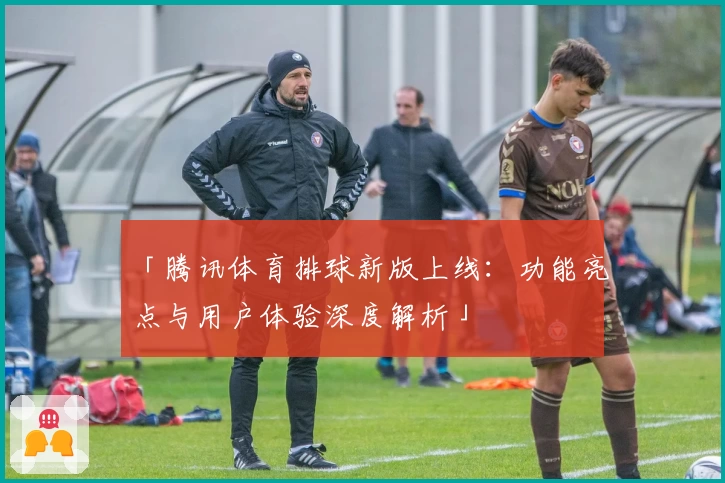 「腾讯体育排球新版上线：功能亮点与用户体验深度解析」