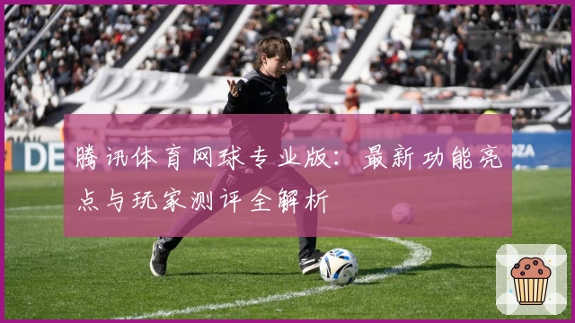 腾讯体育网球专业版：最新功能亮点与玩家测评全解析