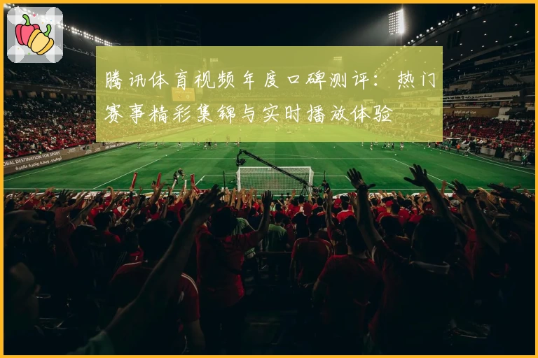 腾讯体育视频年度口碑测评：热门赛事精彩集锦与实时播放体验