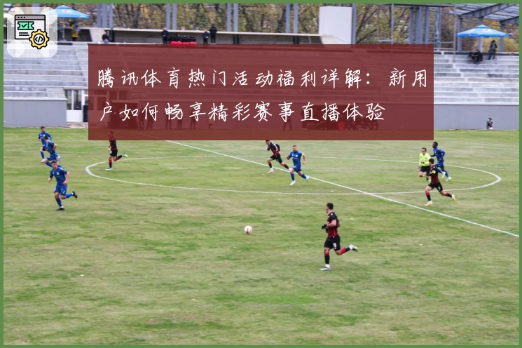 腾讯体育热门活动福利详解:新用户如何畅享精彩赛事直播体验