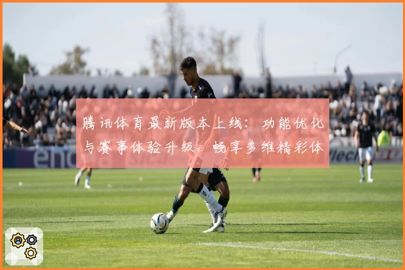 腾讯体育最新版本上线：功能优化与赛事体验升级，畅享多维精彩体育世界