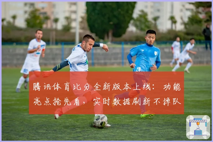 腾讯体育比分全新版本上线：功能亮点抢先看，实时数据刷新不掉队！