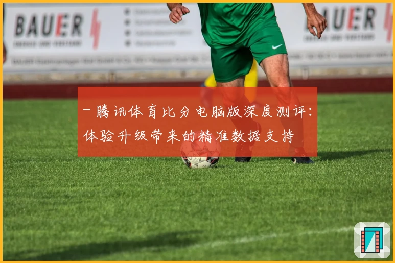 - 腾讯体育比分电脑版深度测评：体验升级带来的精准数据支持