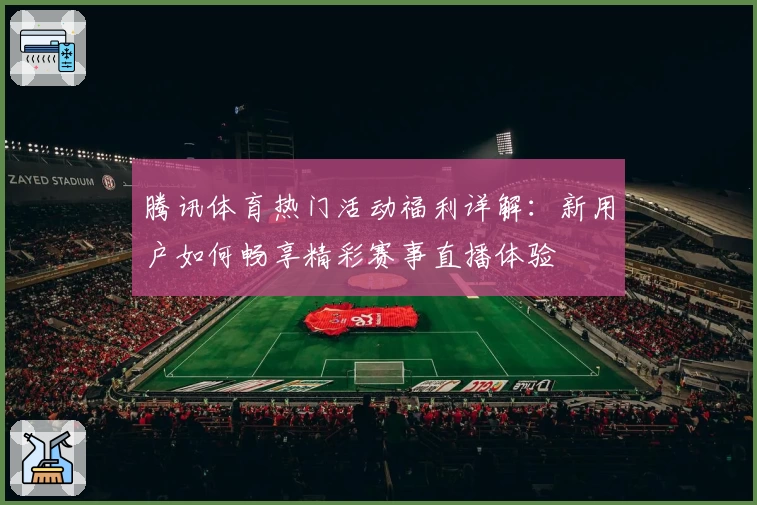 腾讯体育热门活动福利详解：新用户如何畅享精彩赛事直播体验