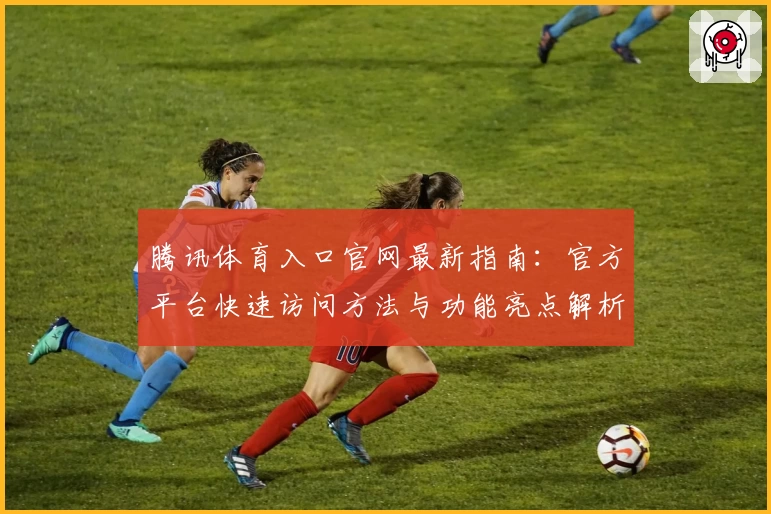 腾讯体育入口官网最新指南：官方平台快速访问方法与功能亮点解析