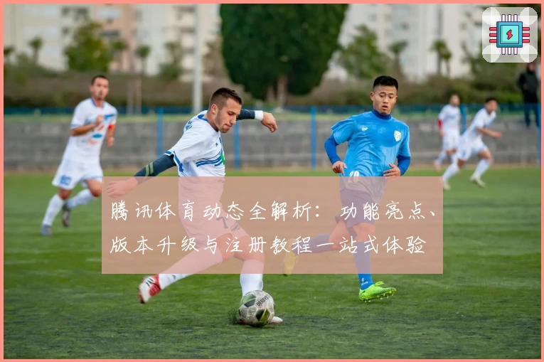 腾讯体育动态全解析：功能亮点、版本升级与注册教程一站式体验