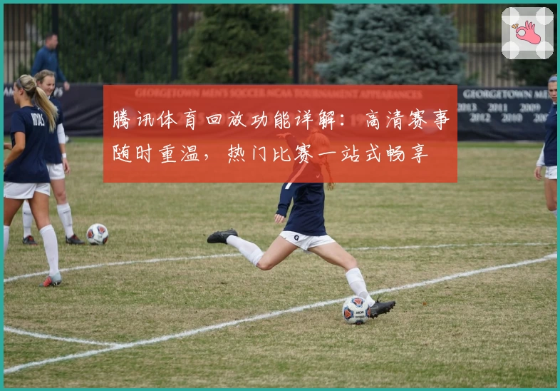 腾讯体育回放功能详解：高清赛事随时重温，热门比赛一站式畅享