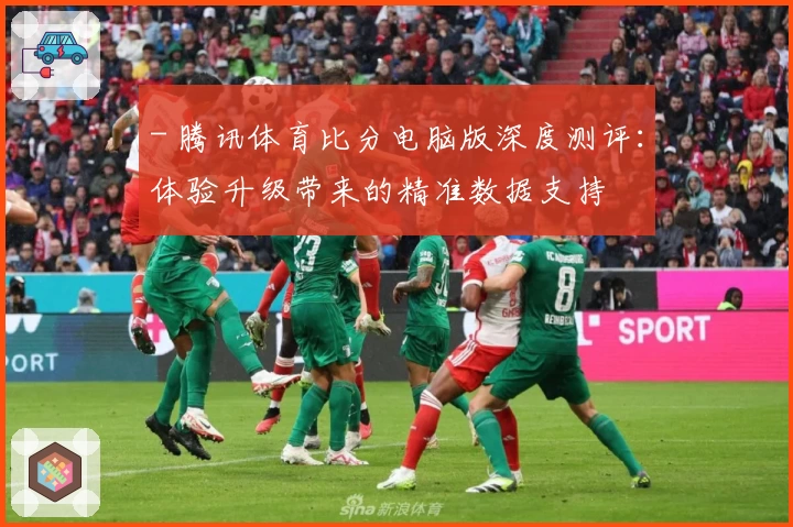 - 腾讯体育比分电脑版深度测评：体验升级带来的精准数据支持