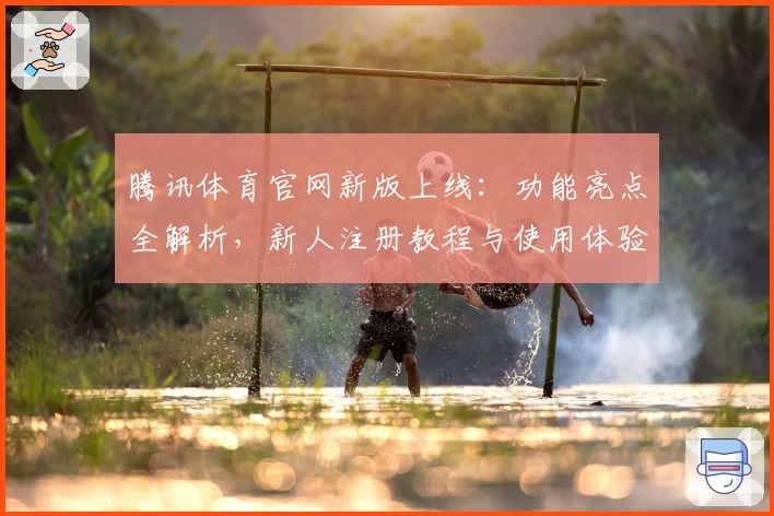 腾讯体育官网新版上线：功能亮点全解析，新人注册教程与使用体验深度推荐
