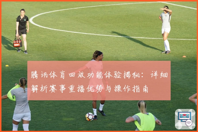 腾讯体育回放功能体验揭秘：详细解析赛事重播优势与操作指南