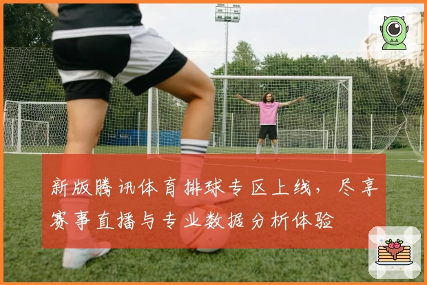 新版腾讯体育排球专区上线，尽享赛事直播与专业数据分析体验