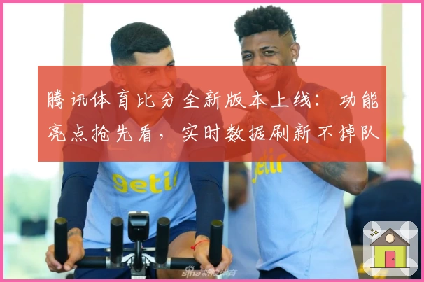 腾讯体育比分全新版本上线：功能亮点抢先看，实时数据刷新不掉队！