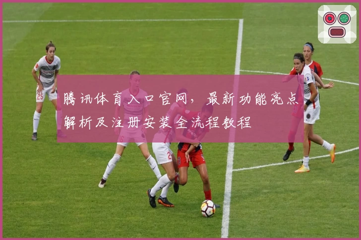 腾讯体育入口官网，最新功能亮点解析及注册安装全流程教程