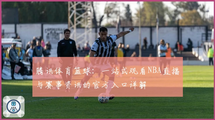 腾讯体育篮球：一站式观看NBA直播与赛事资讯的官方入口详解