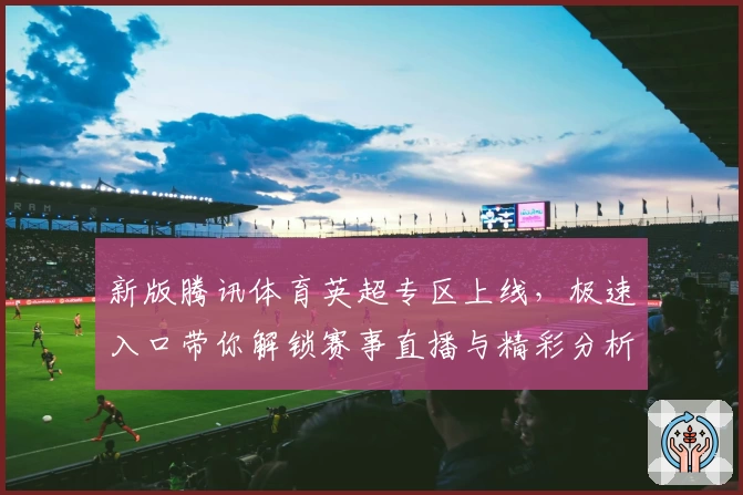 新版腾讯体育英超专区上线，极速入口带你解锁赛事直播与精彩分析