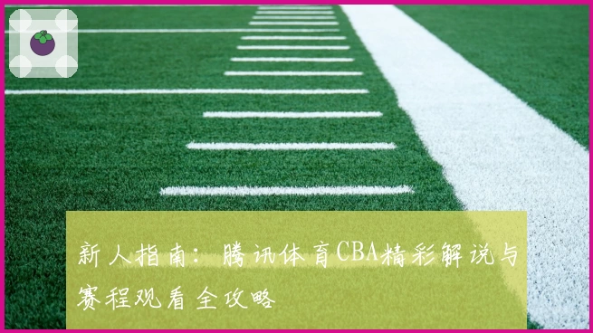 新人指南：腾讯体育CBA精彩解说与赛程观看全攻略