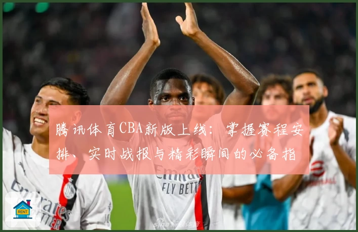 腾讯体育CBA新版上线：掌握赛程安排、实时战报与精彩瞬间的必备指南